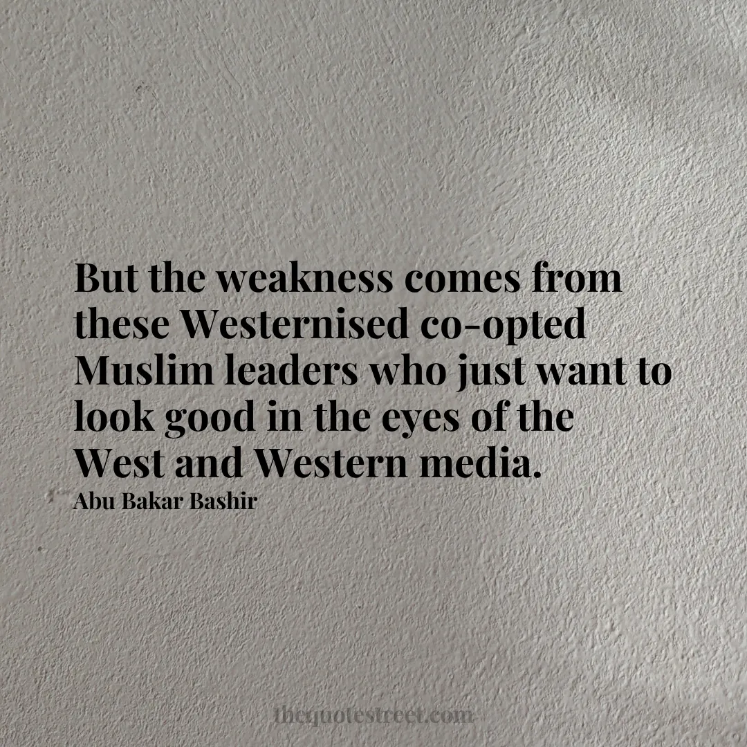 But the weakness comes from these Westernised co-opted Muslim leaders who just want to look good in the eyes of the West and Western media. - Abu Bakar Bashir