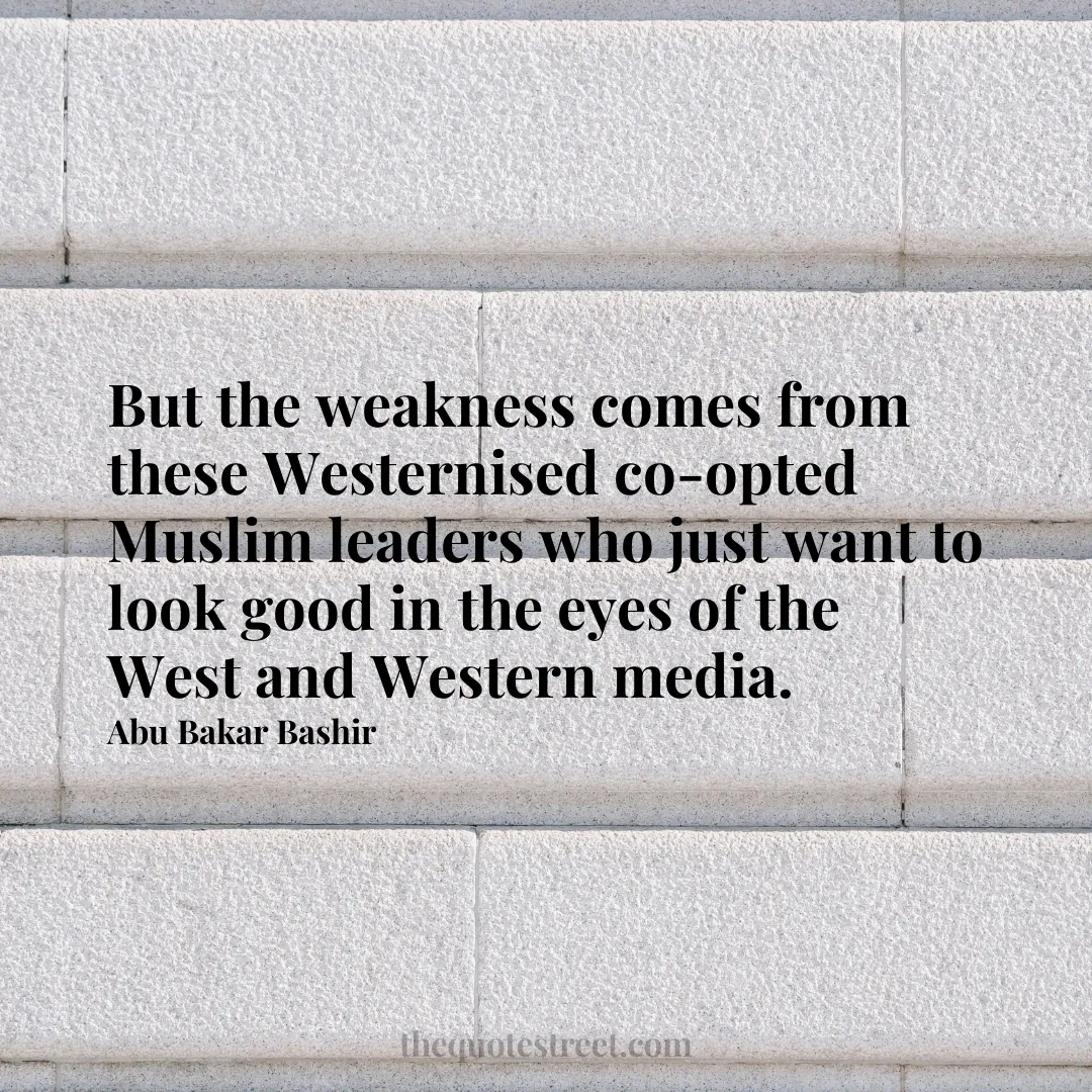 But the weakness comes from these Westernised co-opted Muslim leaders who just want to look good in the eyes of the West and Western media. - Abu Bakar Bashir