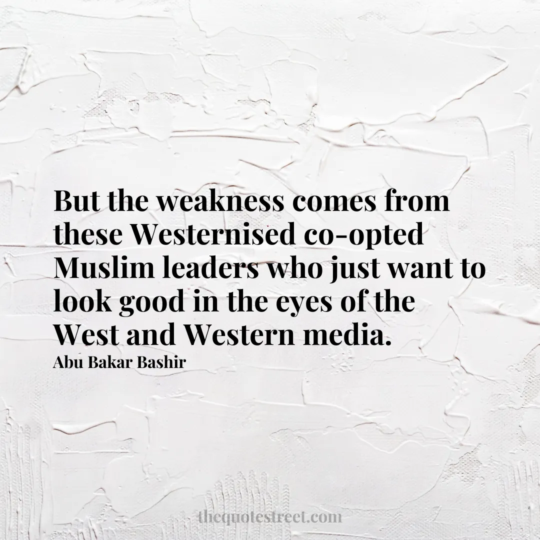 But the weakness comes from these Westernised co-opted Muslim leaders who just want to look good in the eyes of the West and Western media. - Abu Bakar Bashir