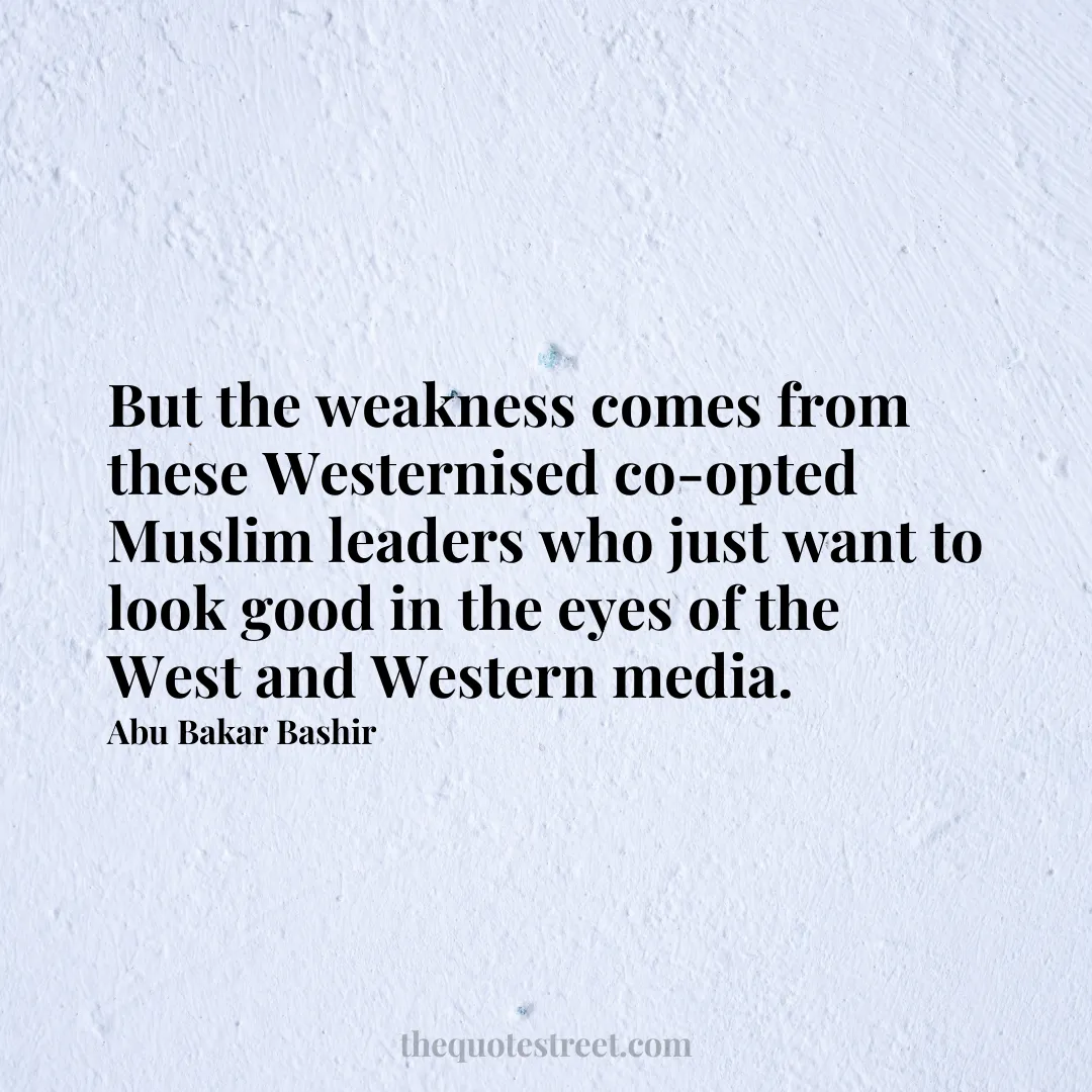 But the weakness comes from these Westernised co-opted Muslim leaders who just want to look good in the eyes of the West and Western media. - Abu Bakar Bashir