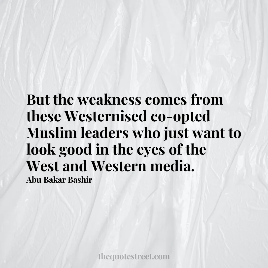 But the weakness comes from these Westernised co-opted Muslim leaders who just want to look good in the eyes of the West and Western media. - Abu Bakar Bashir