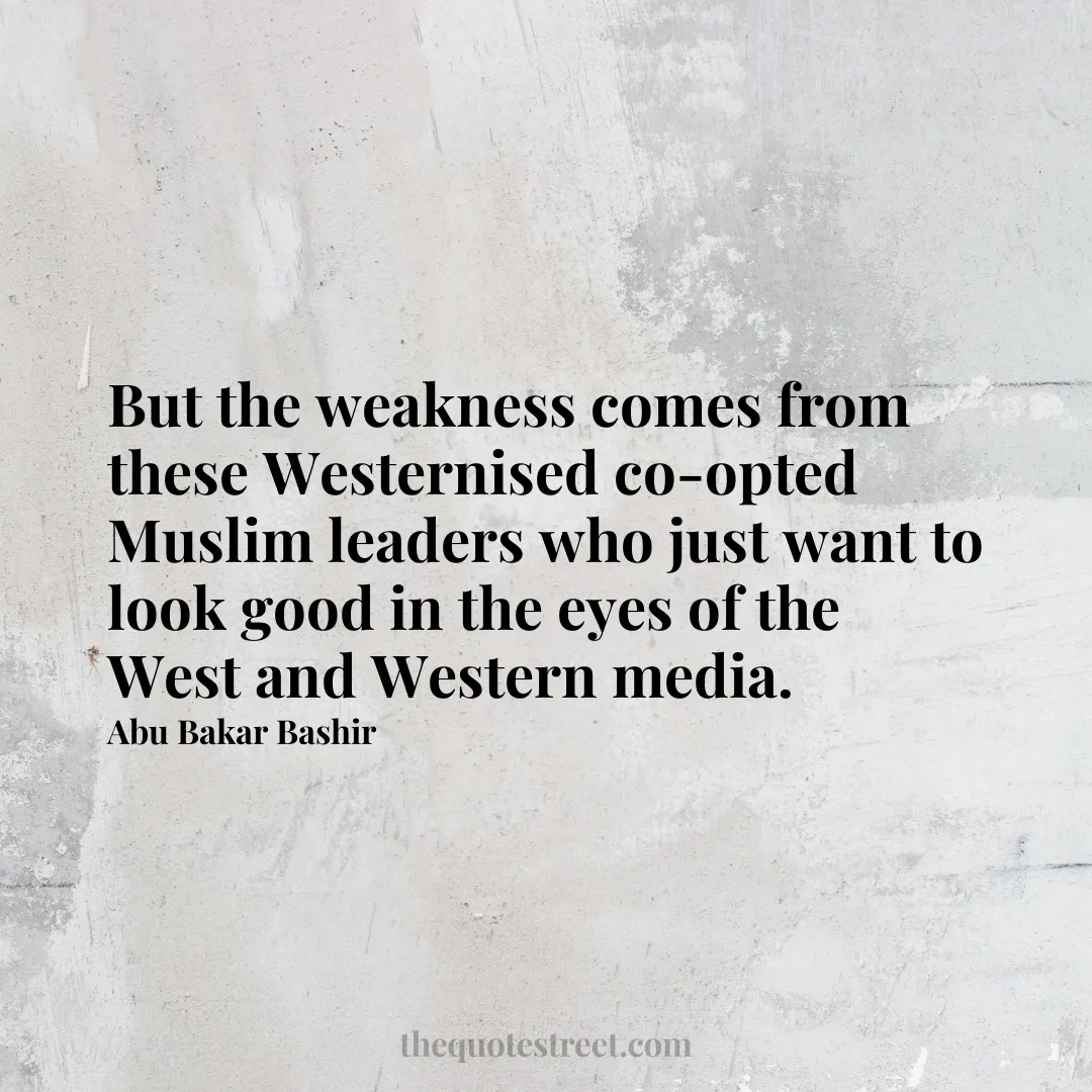 But the weakness comes from these Westernised co-opted Muslim leaders who just want to look good in the eyes of the West and Western media. - Abu Bakar Bashir