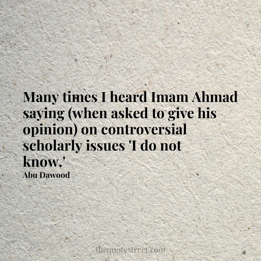 Many times I heard Imam Ahmad saying (when asked to give his opinion) on controversial scholarly issues 'I do not know.' - Abu Dawood