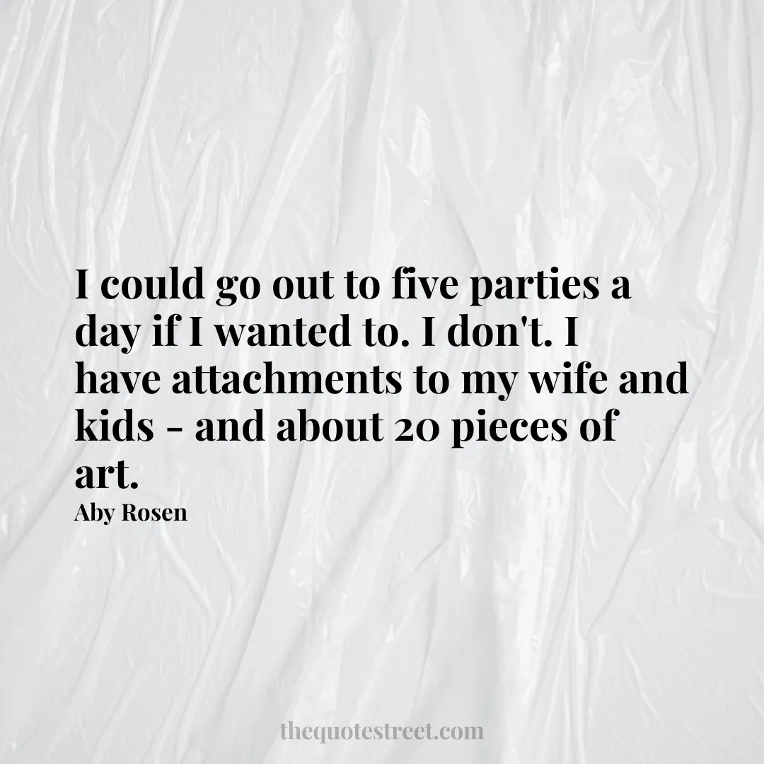 I could go out to five parties a day if I wanted to. I don't. I have attachments to my wife and kids - and about 20 pieces of art. - Aby Rosen