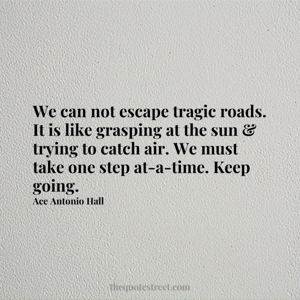 We can not escape tragic roads. It is like grasping at the sun & trying to catch air. We must take one step at-a-time. Keep going. - Ace Antonio Hall