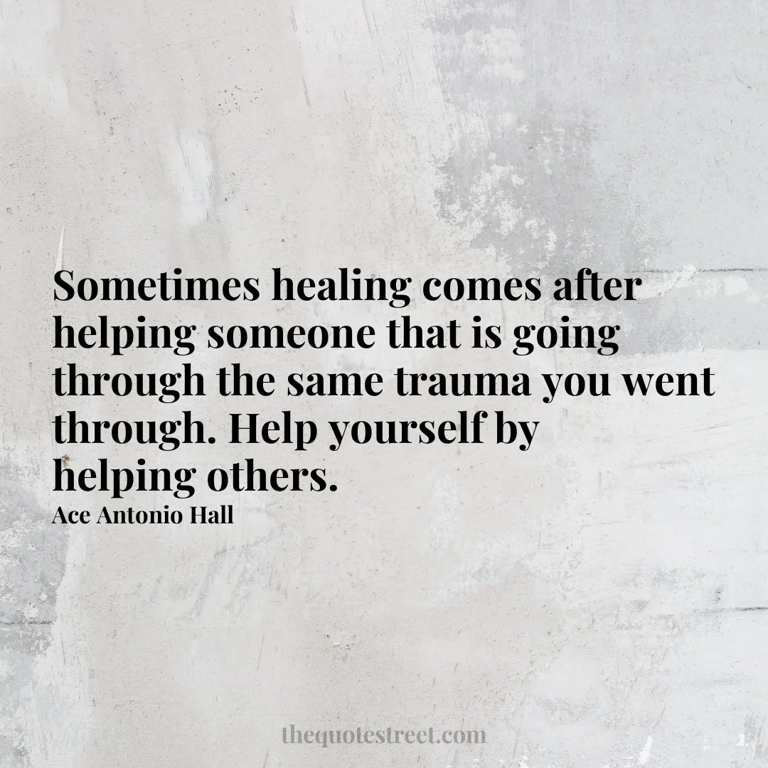 Sometimes healing comes after helping someone that is going through the same trauma you went through. Help yourself by helping others. - Ace Antonio Hall