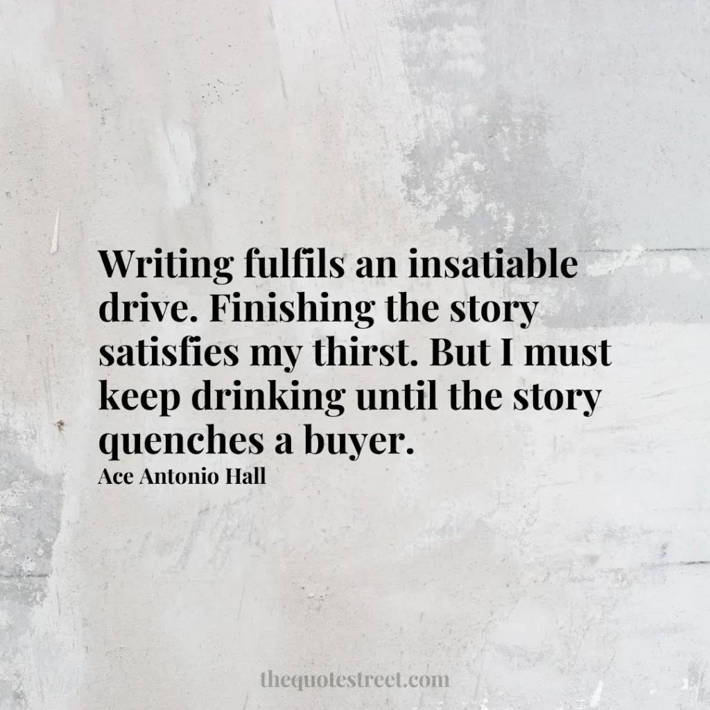 Writing fulfils an insatiable drive. Finishing the story satisfies my thirst. But I must keep drinking until the story quenches a buyer. - Ace Antonio Hall