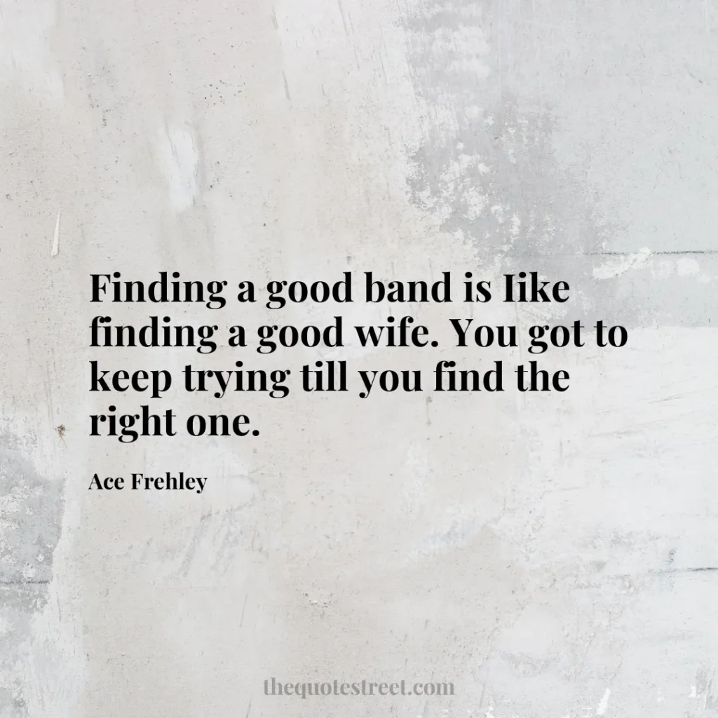 Finding a good band is Iike finding a good wife. You got to keep trying till you find the right one. - Ace Frehley