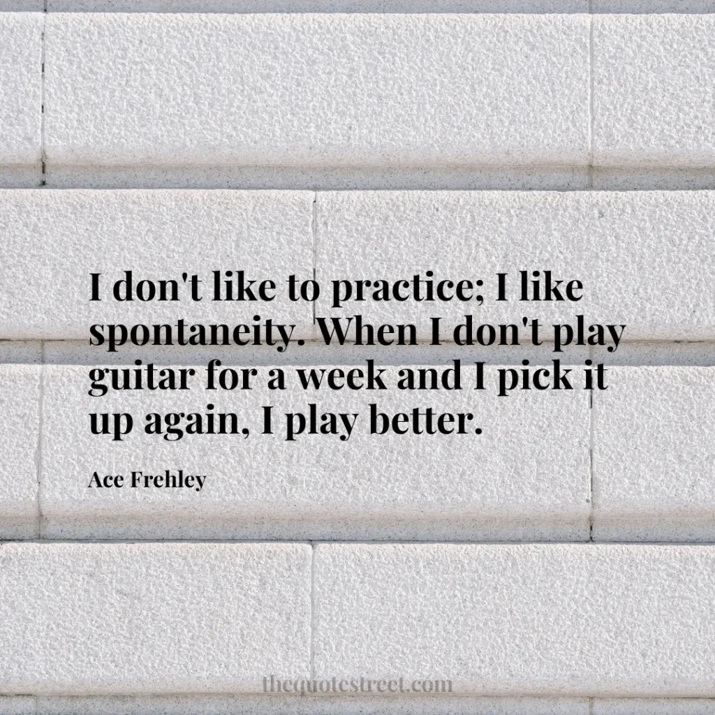 I don't like to practice; I like spontaneity. When I don't play guitar for a week and I pick it up again