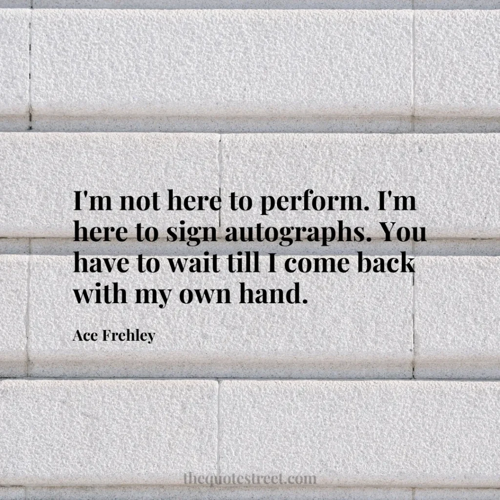 I'm not here to perform. I'm here to sign autographs. You have to wait till I come back with my own hand. - Ace Frehley