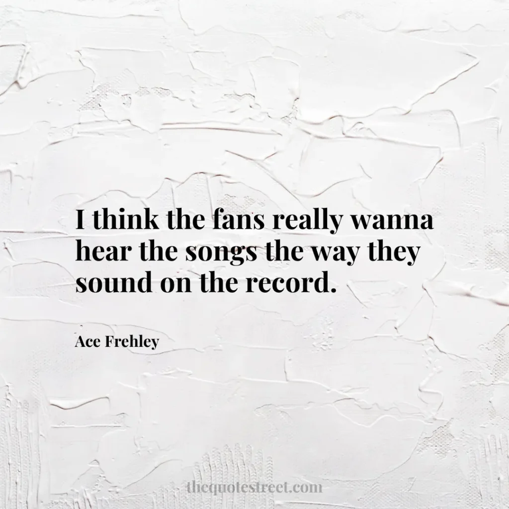 I think the fans really wanna hear the songs the way they sound on the record. - Ace Frehley