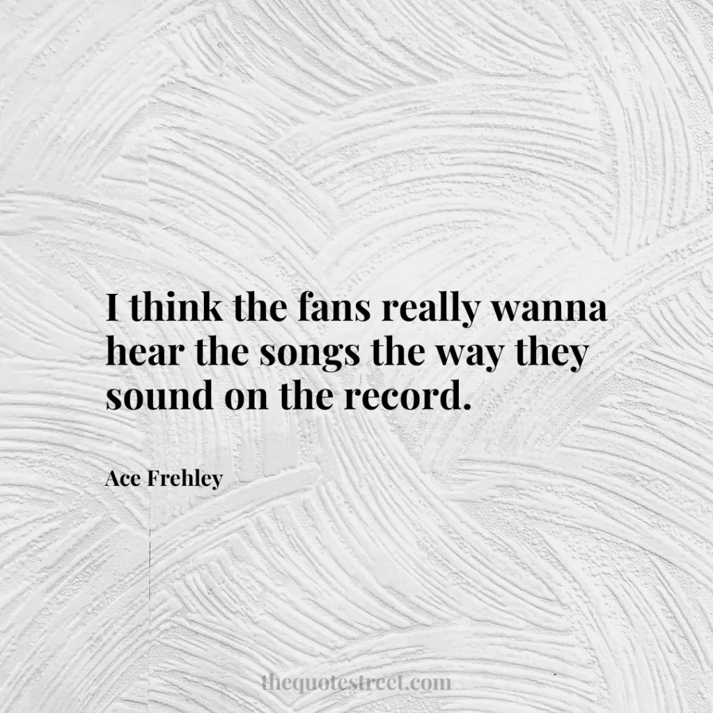 I think the fans really wanna hear the songs the way they sound on the record. - Ace Frehley