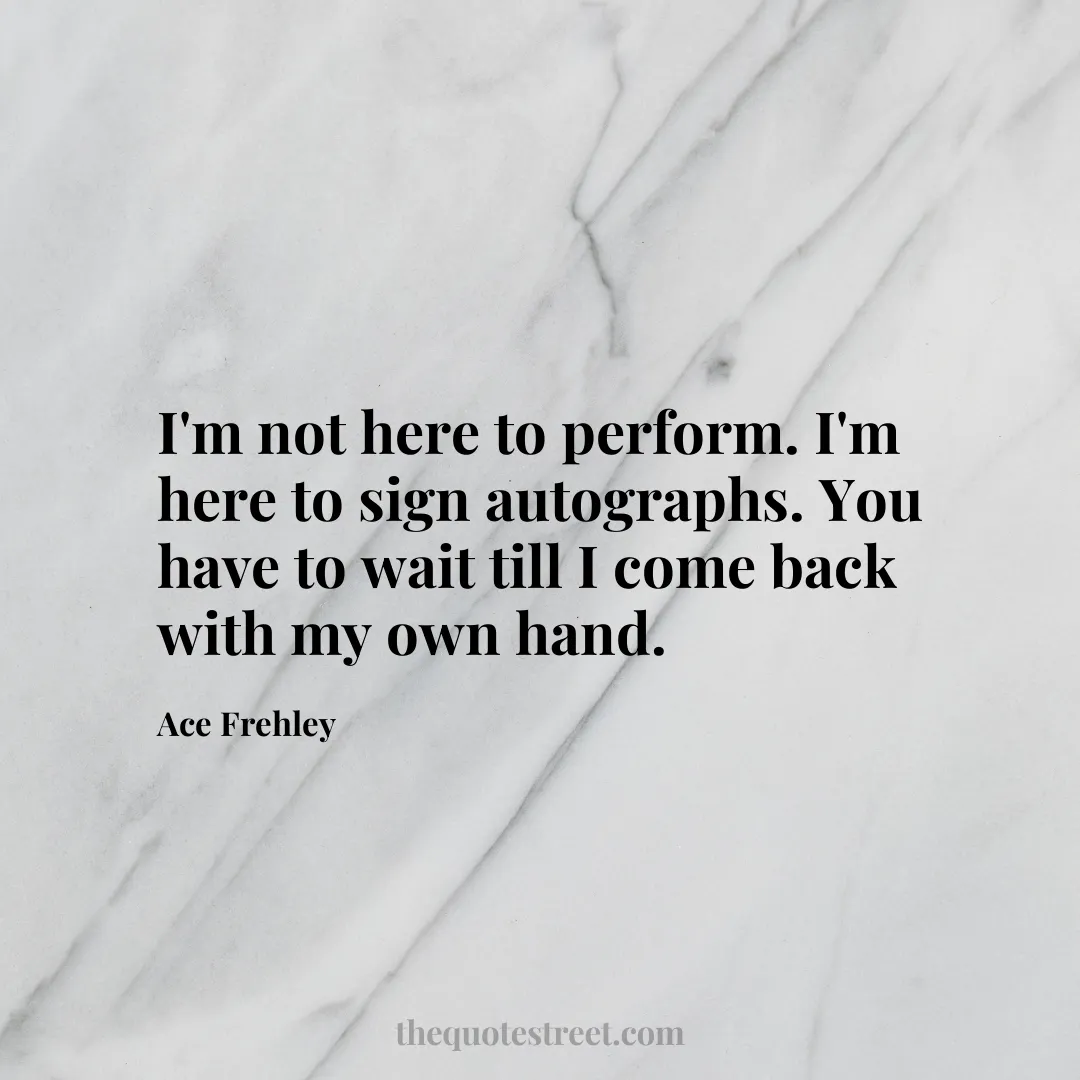 I'm not here to perform. I'm here to sign autographs. You have to wait till I come back with my own hand. - Ace Frehley