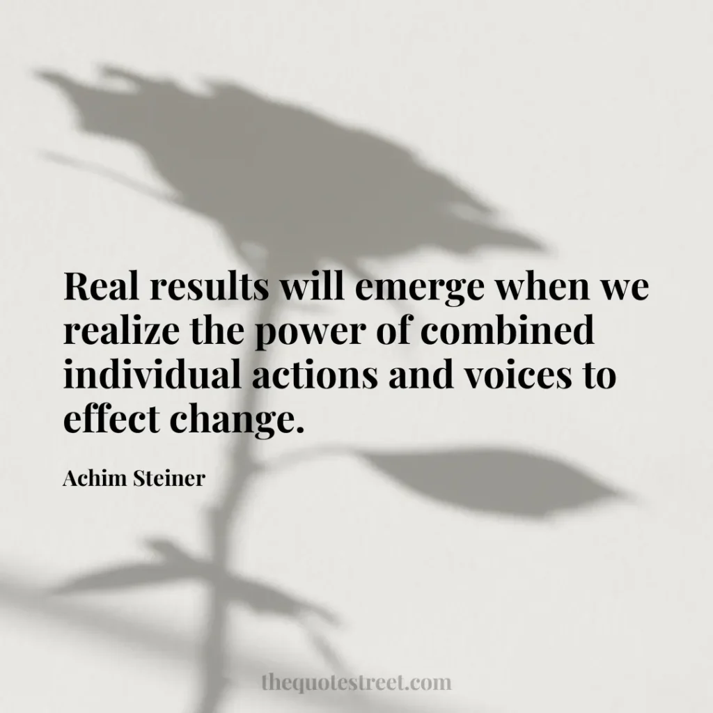 Real results will emerge when we realize the power of combined individual actions and voices to effect change. - Achim Steiner