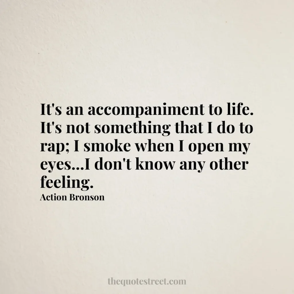 It's an accompaniment to life. It's not something that I do to rap; I smoke when I open my eyes...I don't know any other feeling. - Action Bronson