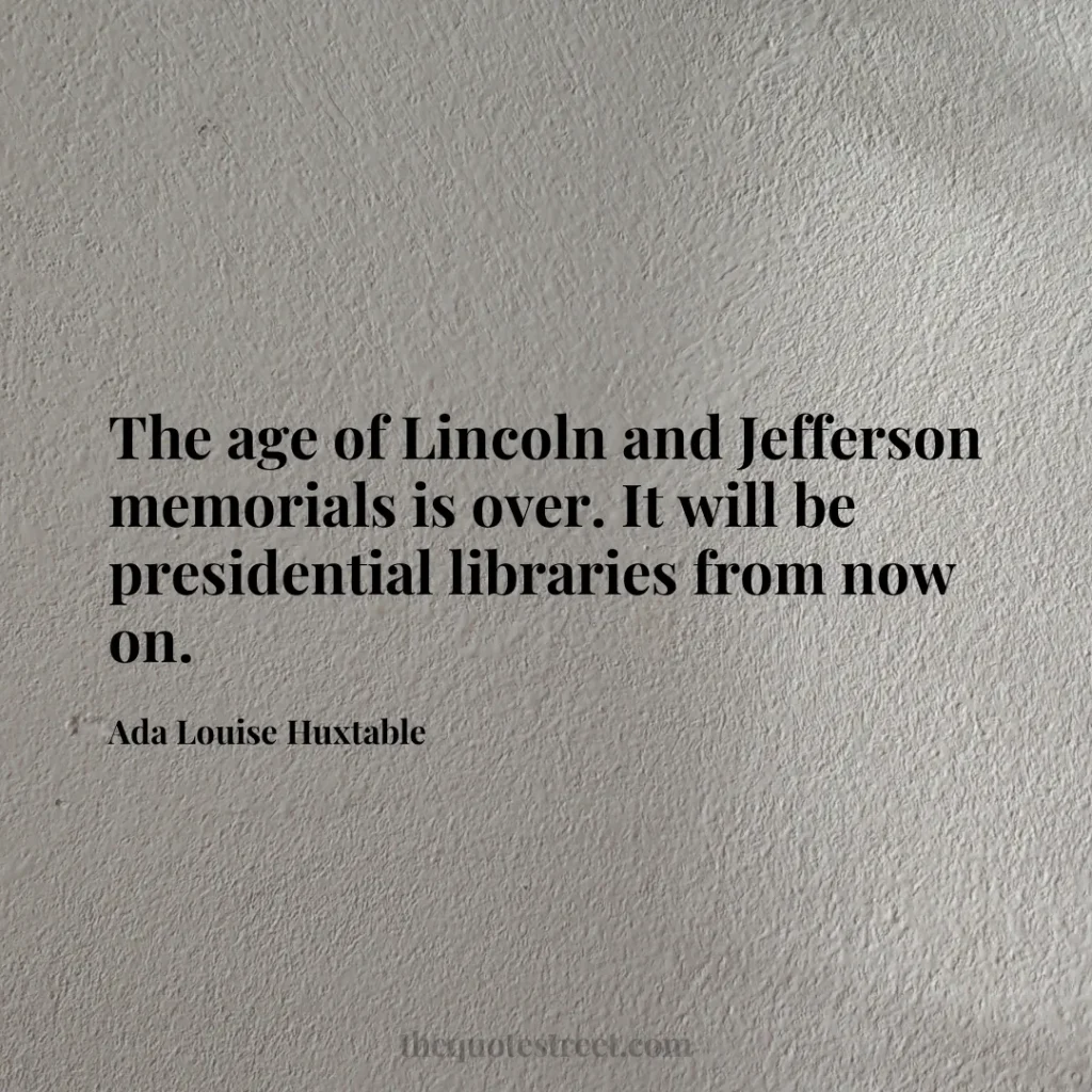 The age of Lincoln and Jefferson memorials is over. It will be presidential libraries from now on. - Ada Louise Huxtable