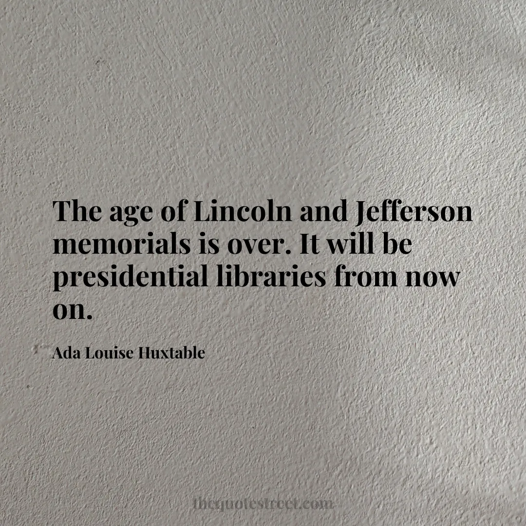 The age of Lincoln and Jefferson memorials is over. It will be presidential libraries from now on. - Ada Louise Huxtable