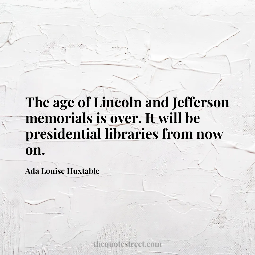 The age of Lincoln and Jefferson memorials is over. It will be presidential libraries from now on. - Ada Louise Huxtable