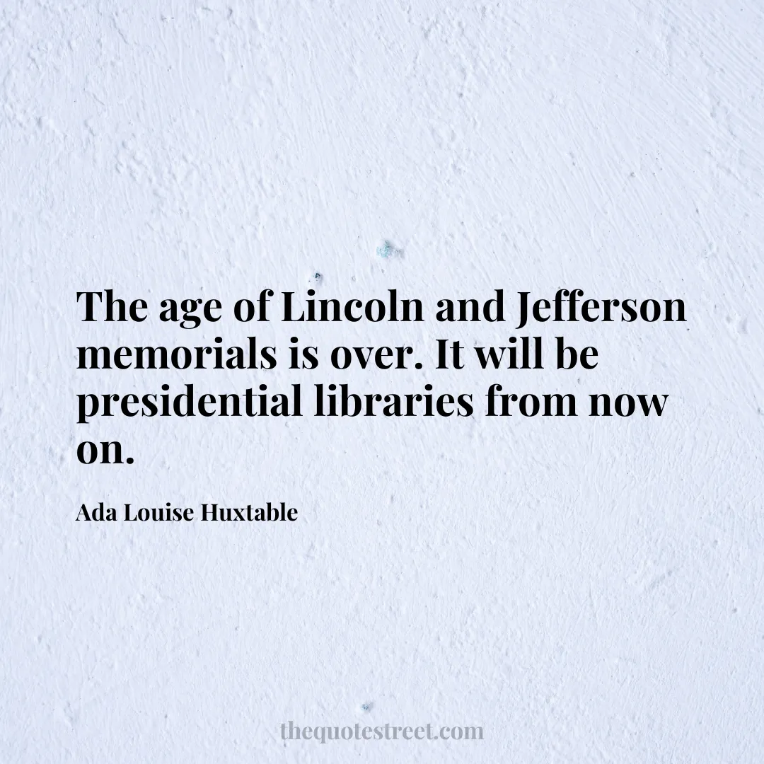 The age of Lincoln and Jefferson memorials is over. It will be presidential libraries from now on. - Ada Louise Huxtable