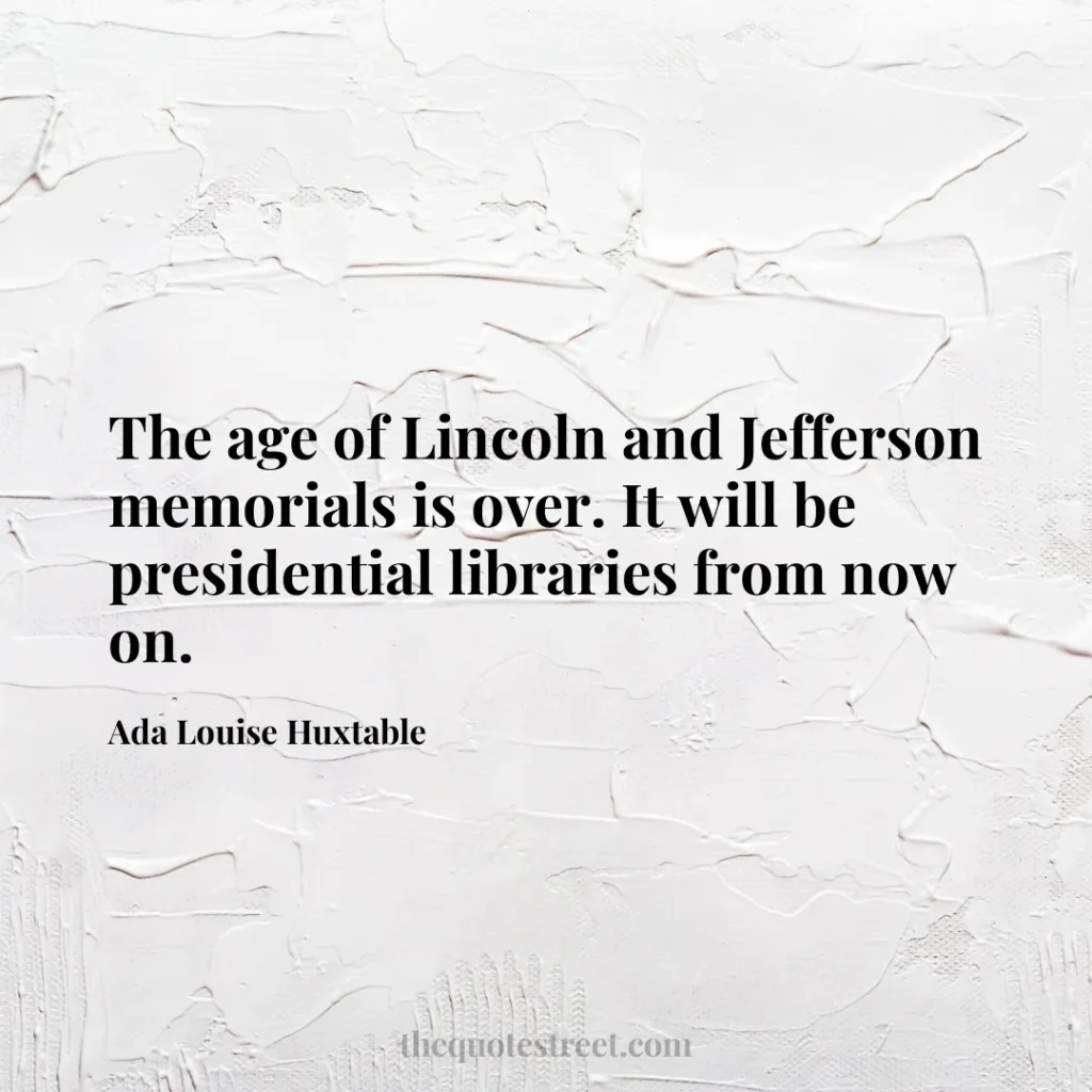 The age of Lincoln and Jefferson memorials is over. It will be presidential libraries from now on. - Ada Louise Huxtable