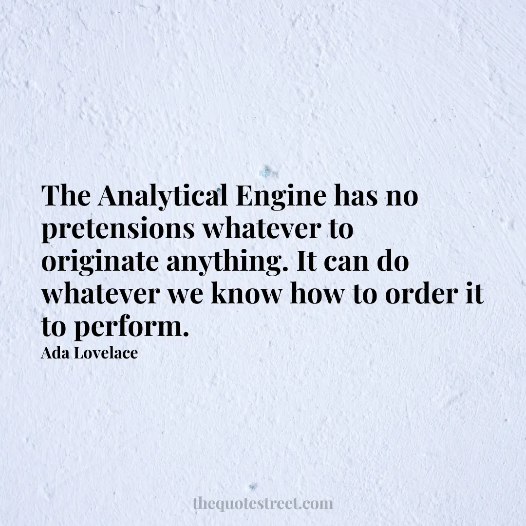 The Analytical Engine has no pretensions whatever to originate anything. It can do whatever we know how to order it to perform. - Ada Lovelace