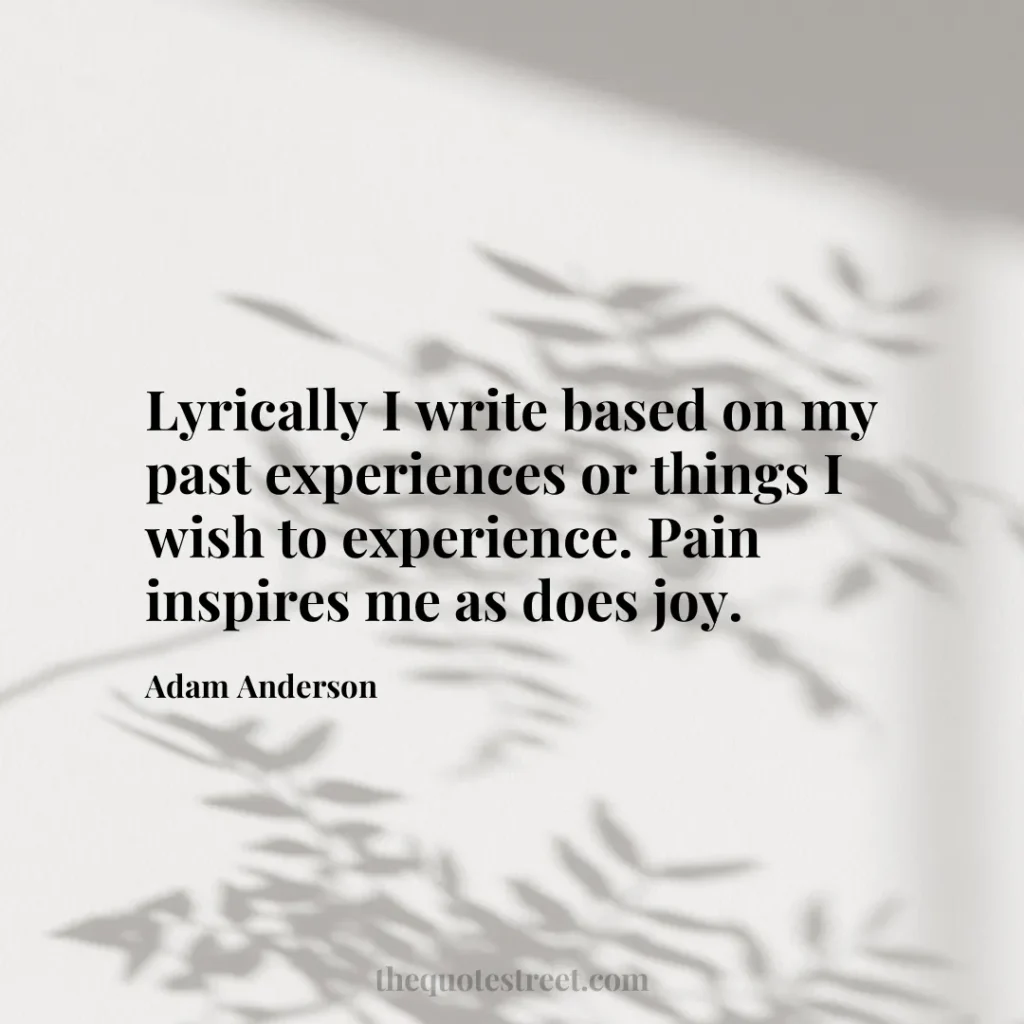 Lyrically I write based on my past experiences or things I wish to experience. Pain inspires me as does joy. - Adam Anderson