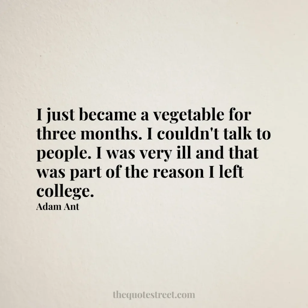 I just became a vegetable for three months. I couldn't talk to people. I was very ill and that was part of the reason I left college. - Adam Ant