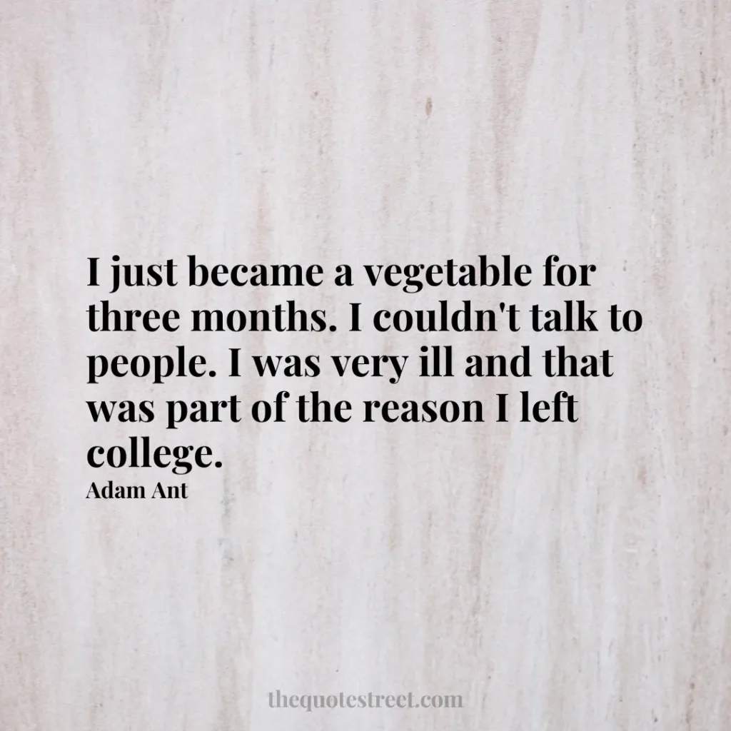 I just became a vegetable for three months. I couldn't talk to people. I was very ill and that was part of the reason I left college. - Adam Ant