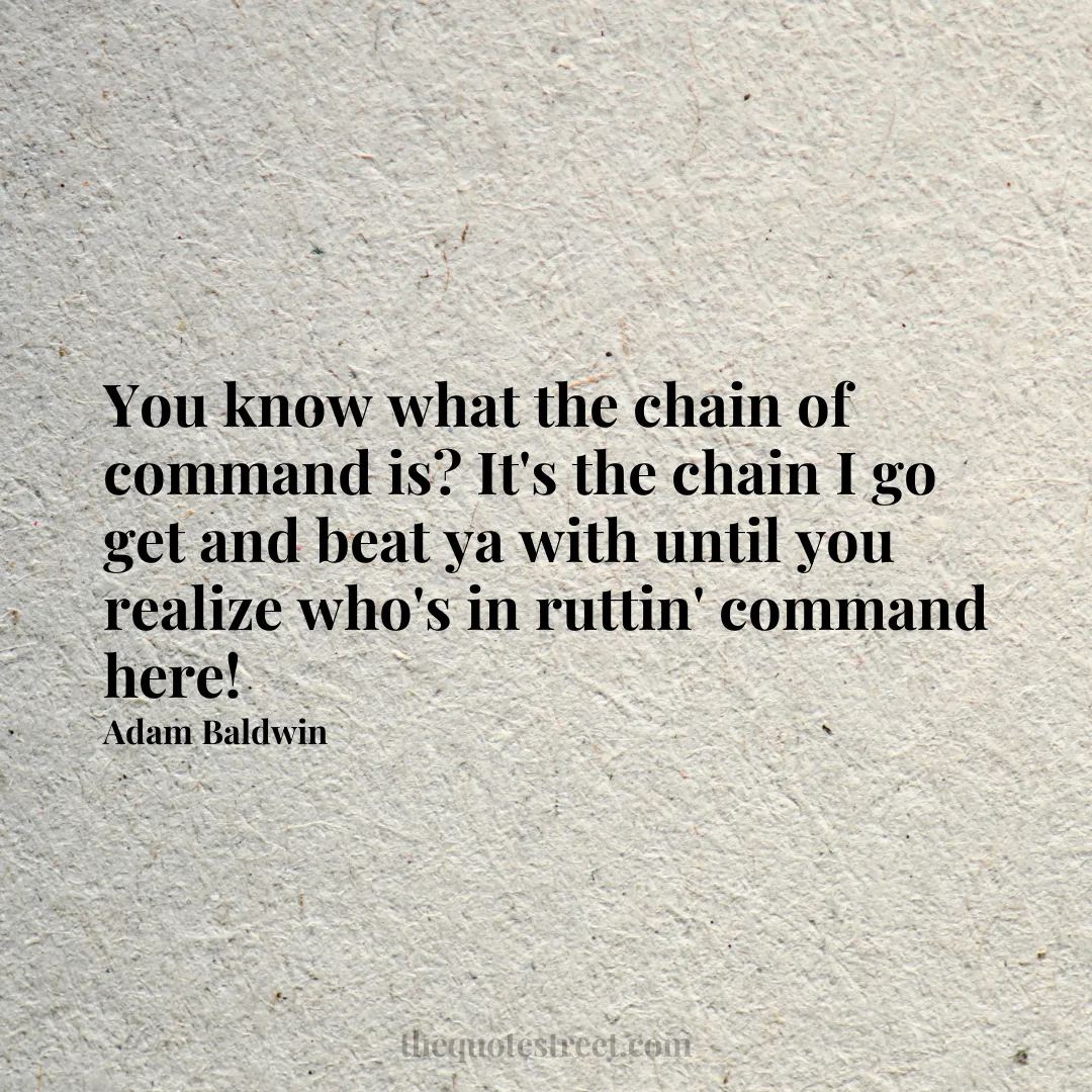 You know what the chain of command is? It's the chain I go get and beat ya with until you realize who's in ruttin' command here! - Adam Baldwin