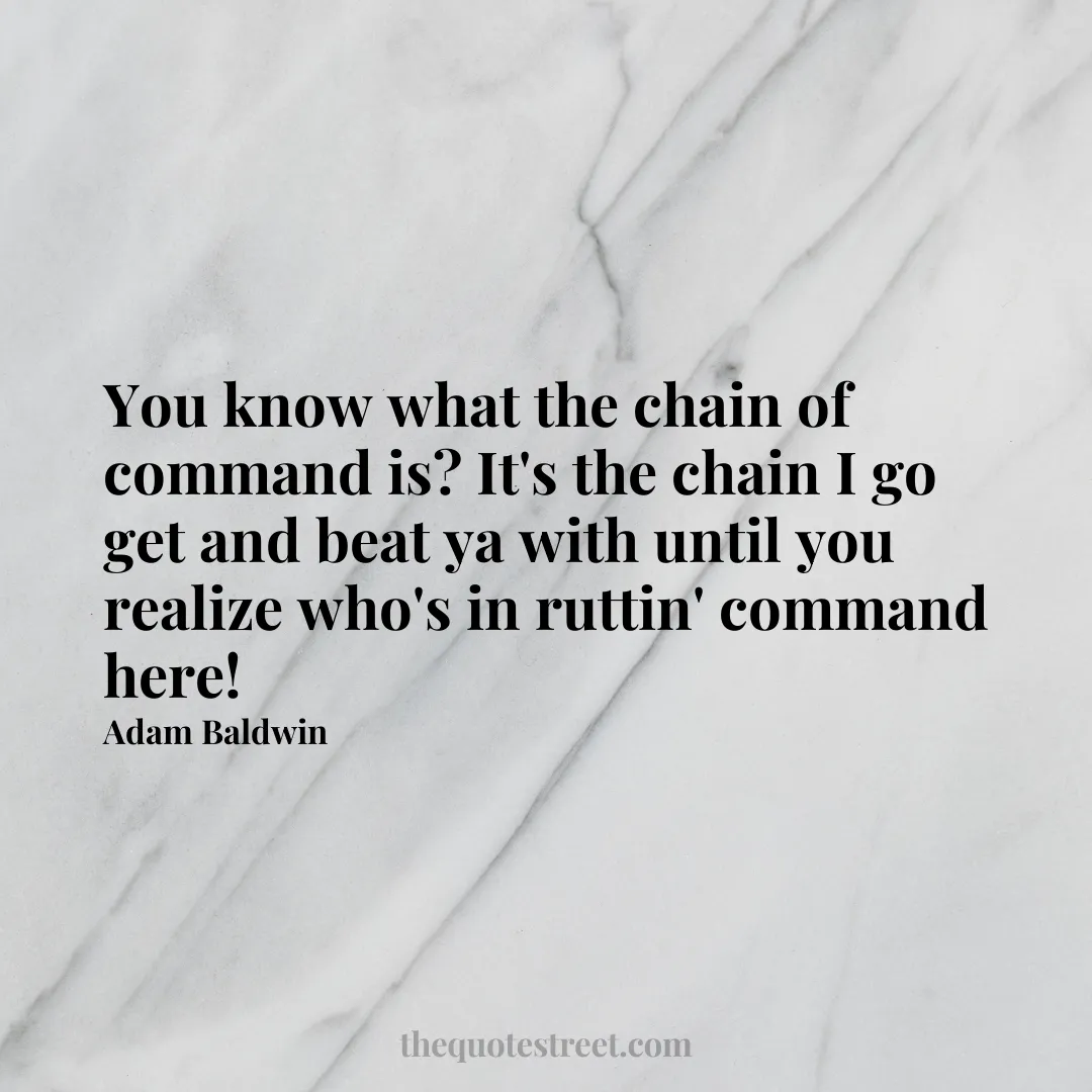 You know what the chain of command is? It's the chain I go get and beat ya with until you realize who's in ruttin' command here! - Adam Baldwin