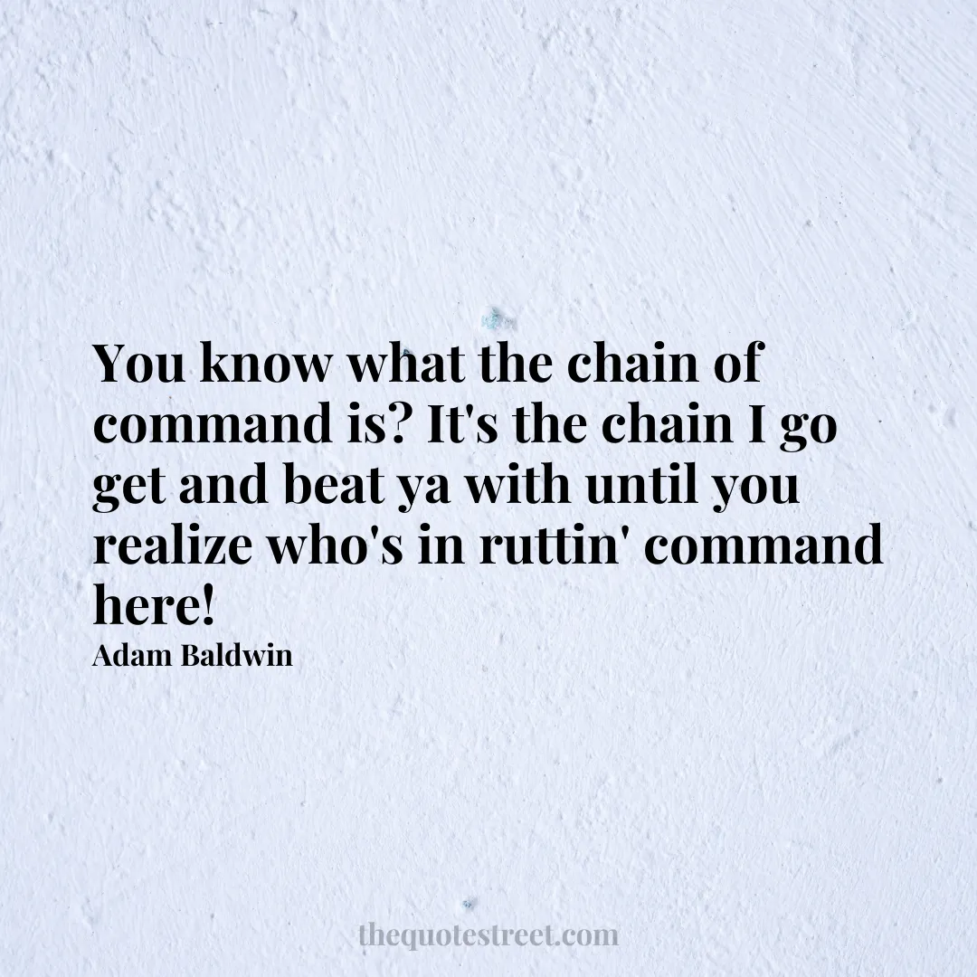 You know what the chain of command is? It's the chain I go get and beat ya with until you realize who's in ruttin' command here! - Adam Baldwin