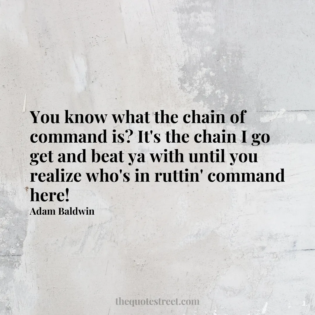 You know what the chain of command is? It's the chain I go get and beat ya with until you realize who's in ruttin' command here! - Adam Baldwin