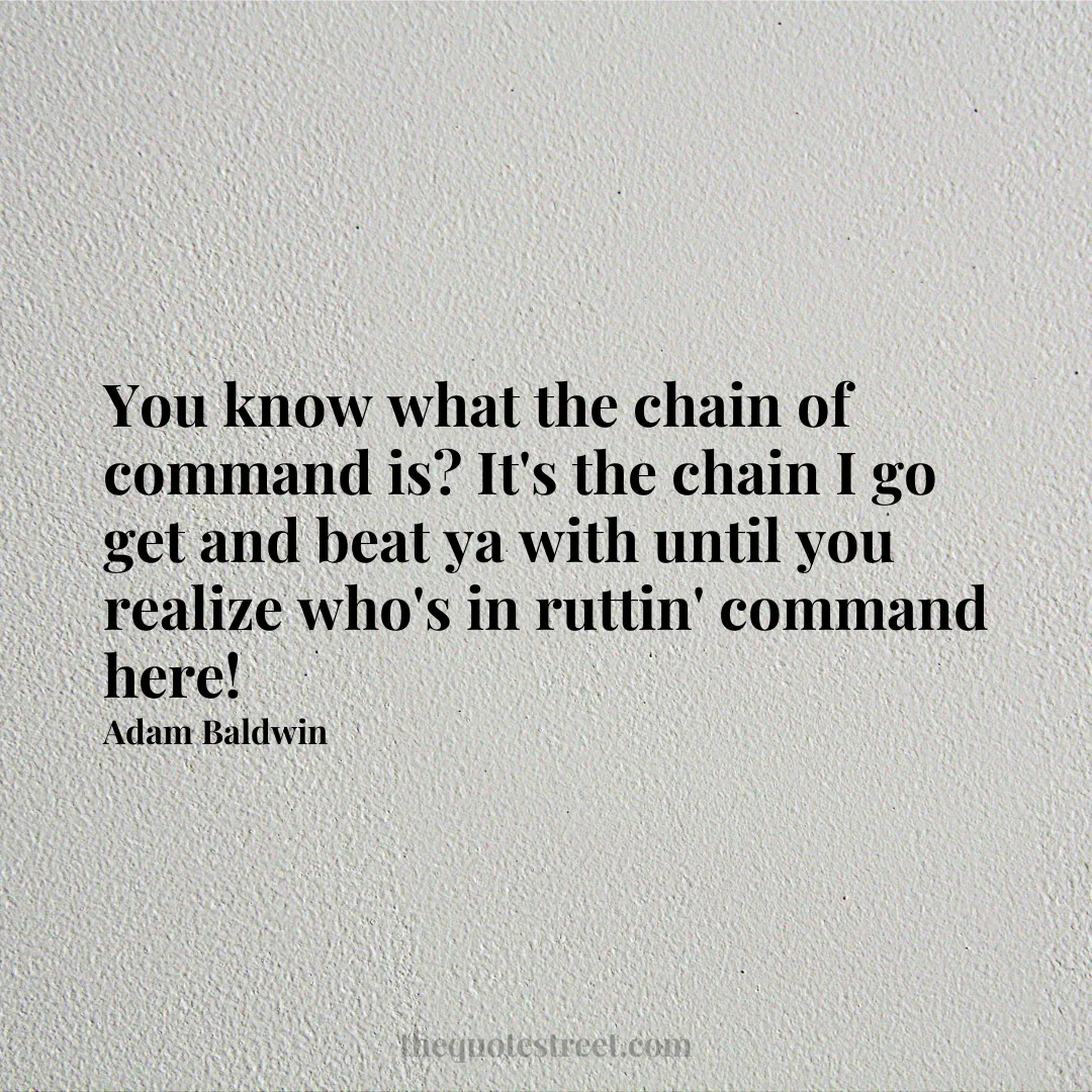 You know what the chain of command is? It's the chain I go get and beat ya with until you realize who's in ruttin' command here! - Adam Baldwin