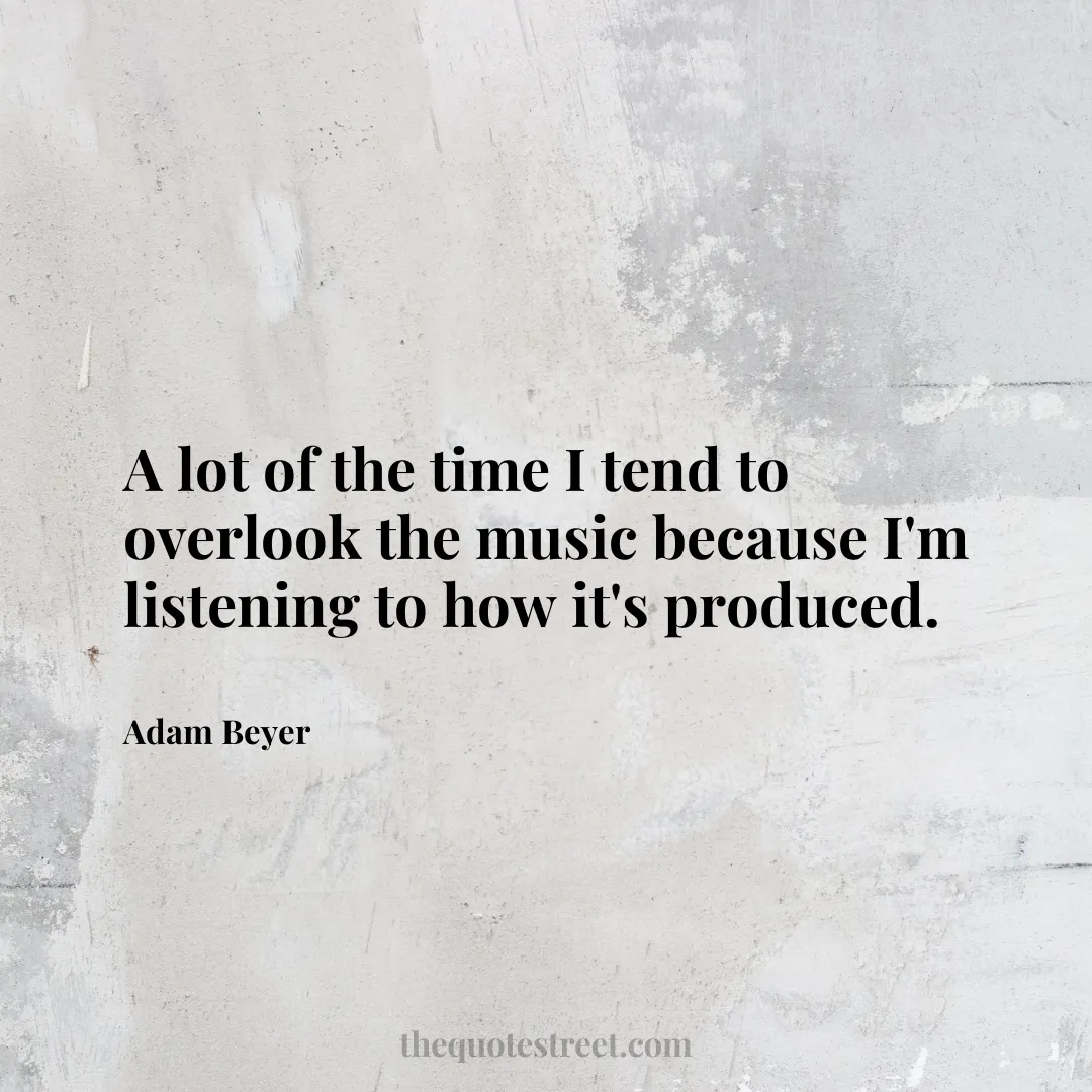 A lot of the time I tend to overlook the music because I'm listening to how it's produced. - Adam Beyer