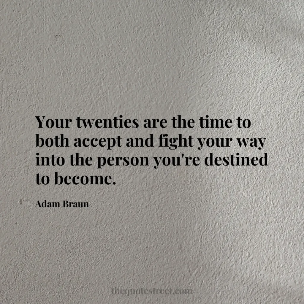 Your twenties are the time to both accept and fight your way into the person you're destined to become. - Adam Braun