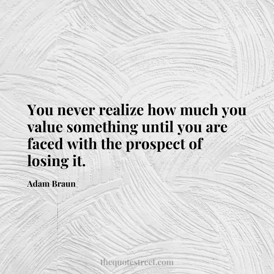 You never realize how much you value something until you are faced with the prospect of losing it. - Adam Braun