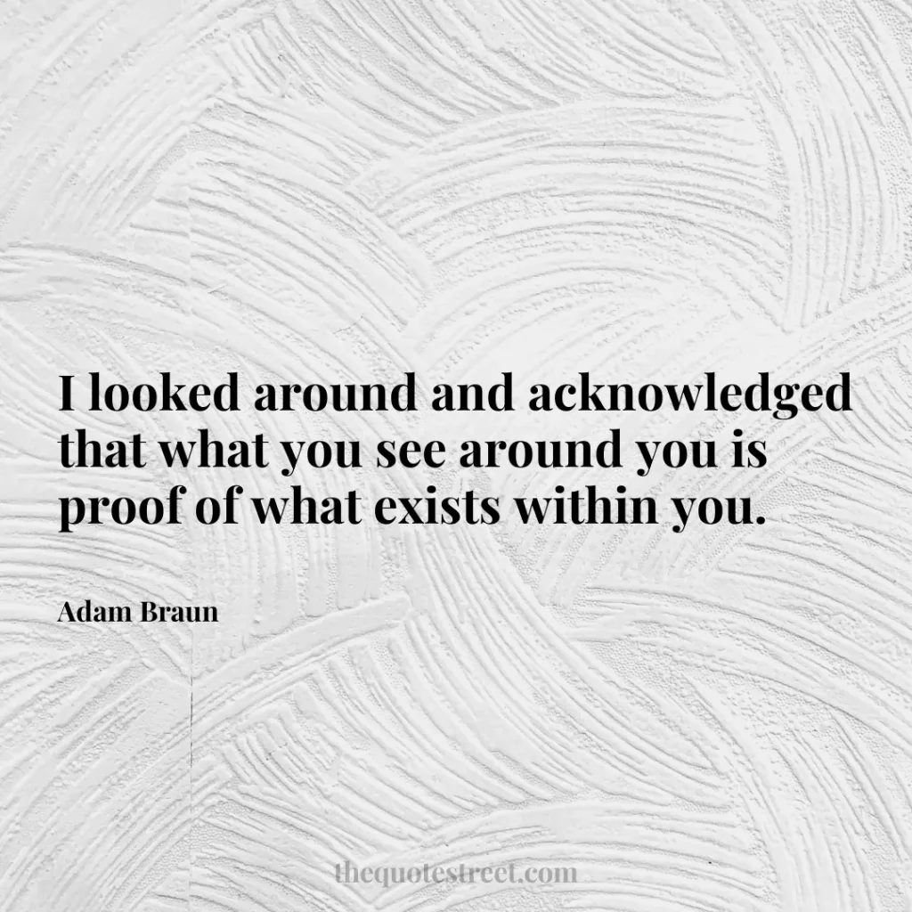 I looked around and acknowledged that what you see around you is proof of what exists within you. - Adam Braun