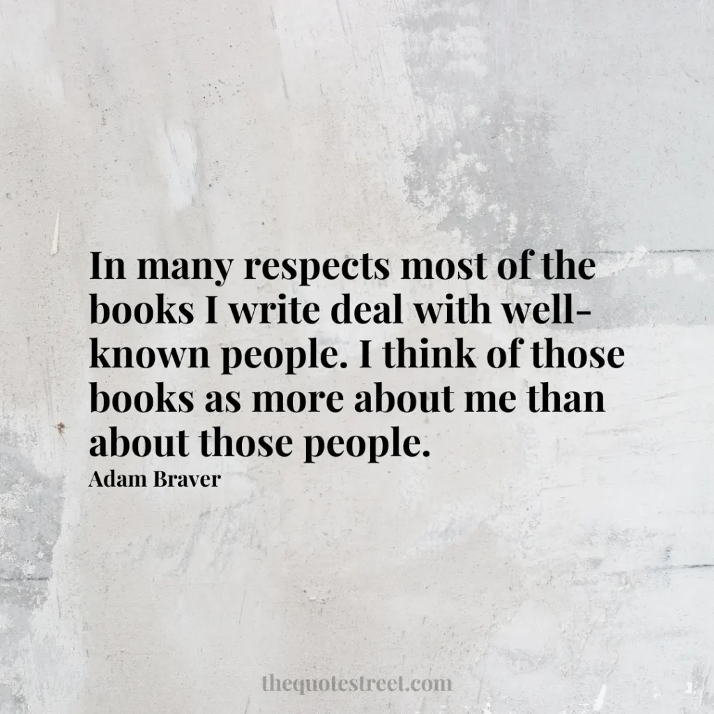 In many respects most of the books I write deal with well-known people. I think of those books as more about me than about those people. - Adam Braver
