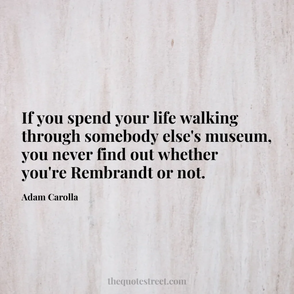 If you spend your life walking through somebody else's museum