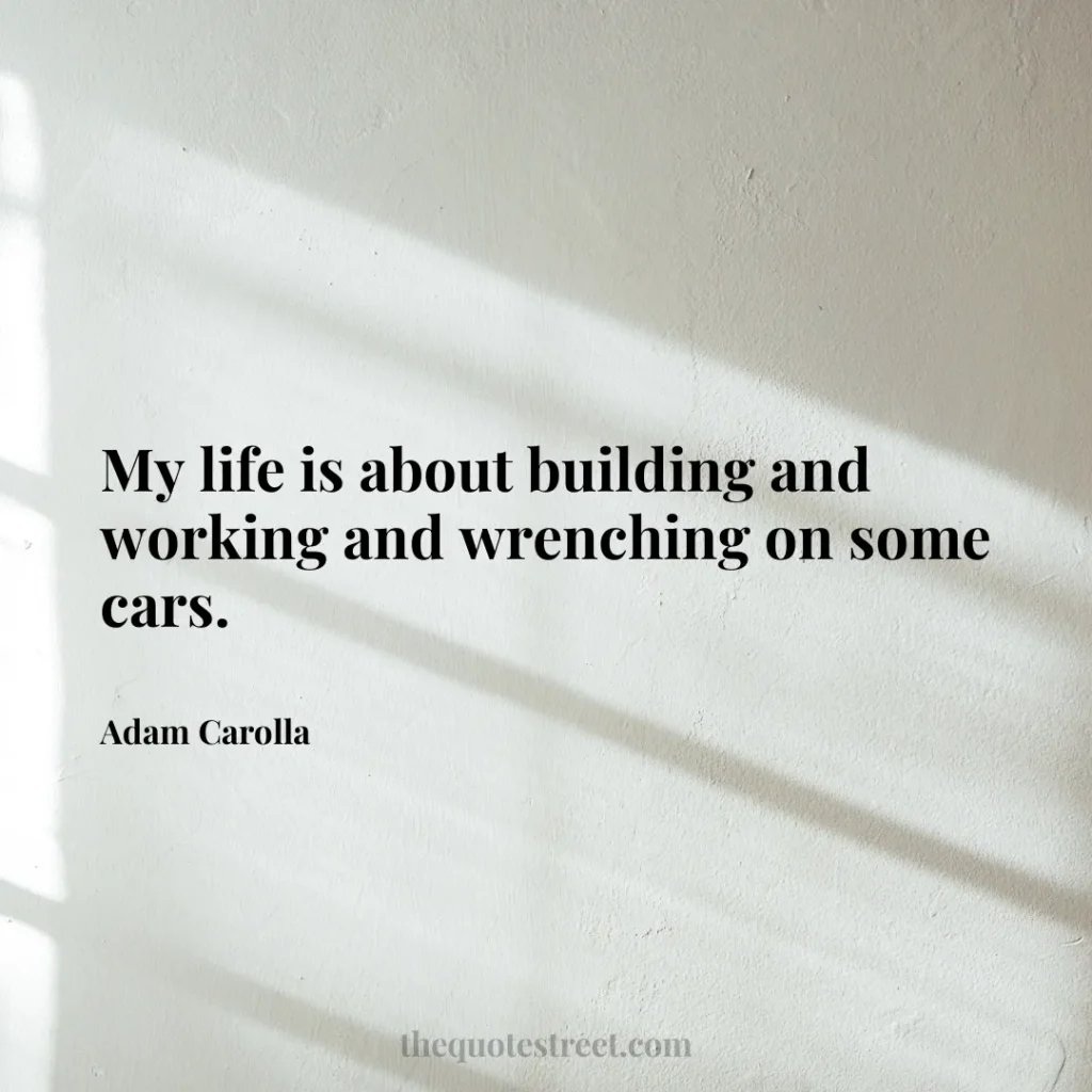 My life is about building and working and wrenching on some cars. - Adam Carolla