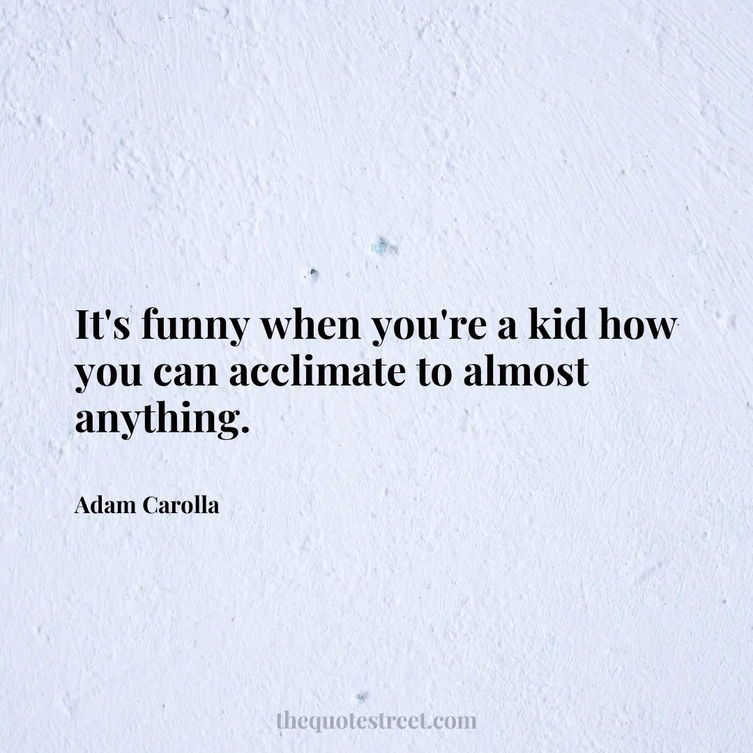 It's funny when you're a kid how you can acclimate to almost anything. - Adam Carolla