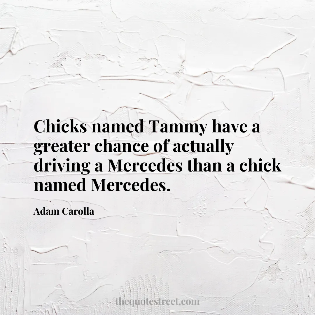 Chicks named Tammy have a greater chance of actually driving a Mercedes than a chick named Mercedes. - Adam Carolla