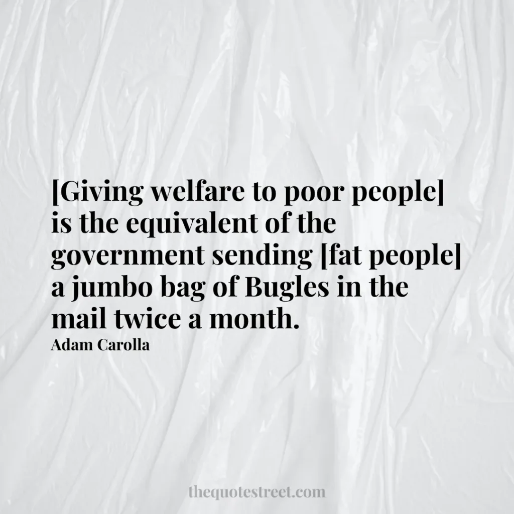 [Giving welfare to poor people] is the equivalent of the government sending [fat people] a jumbo bag of Bugles in the mail twice a month. - Adam Carolla