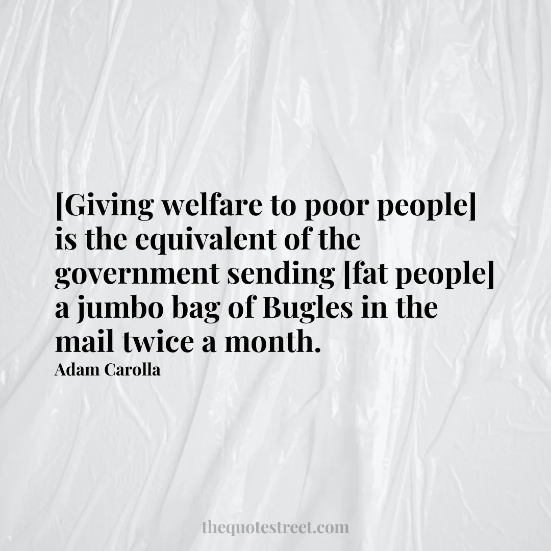 [Giving welfare to poor people] is the equivalent of the government sending [fat people] a jumbo bag of Bugles in the mail twice a month. - Adam Carolla