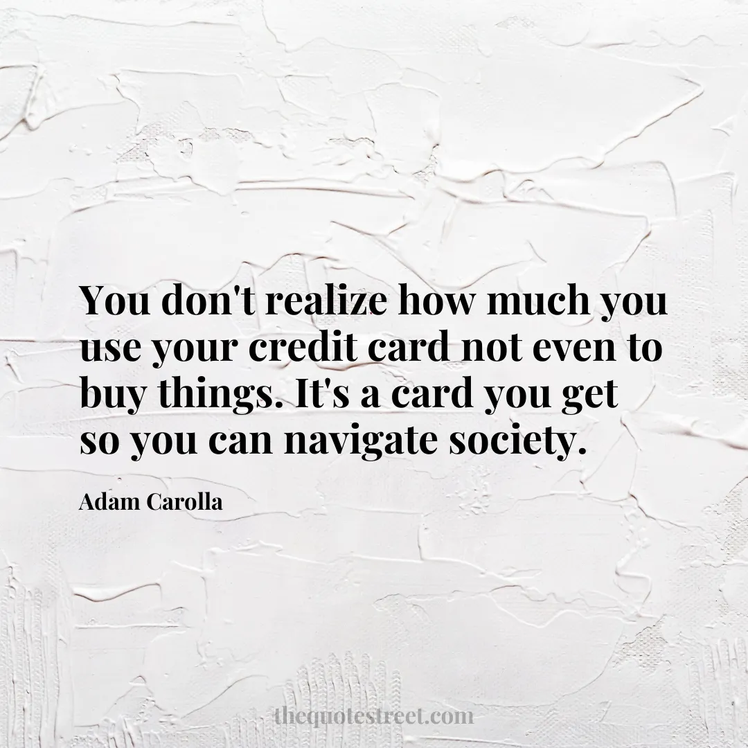 You don't realize how much you use your credit card not even to buy things. It's a card you get so you can navigate society. - Adam Carolla