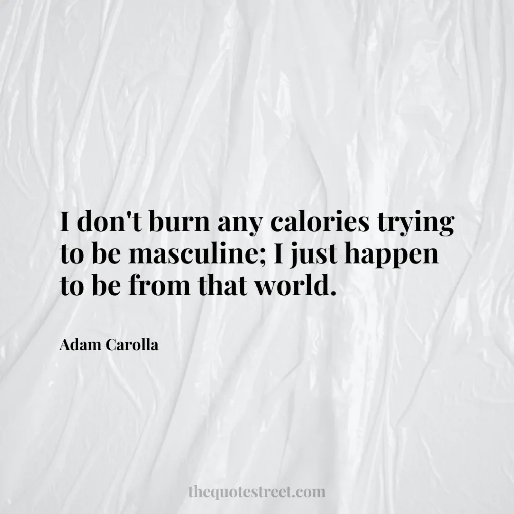 I don't burn any calories trying to be masculine; I just happen to be from that world. - Adam Carolla