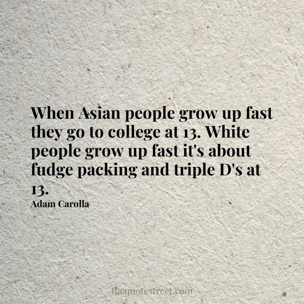 When Asian people grow up fast they go to college at 13. White people grow up fast it's about fudge packing and triple D's at 13. - Adam Carolla