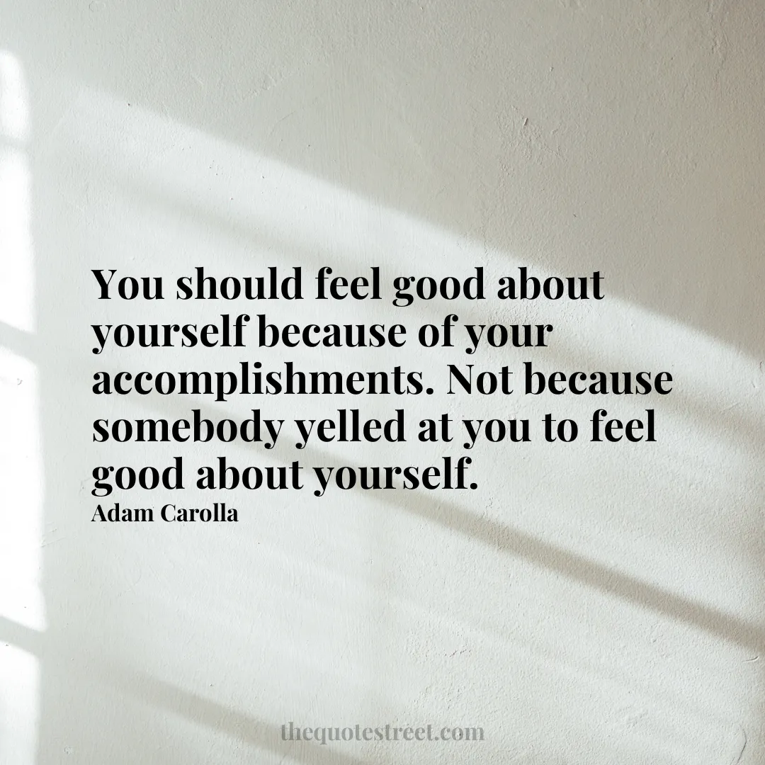 You should feel good about yourself because of your accomplishments. Not because somebody yelled at you to feel good about yourself. - Adam Carolla