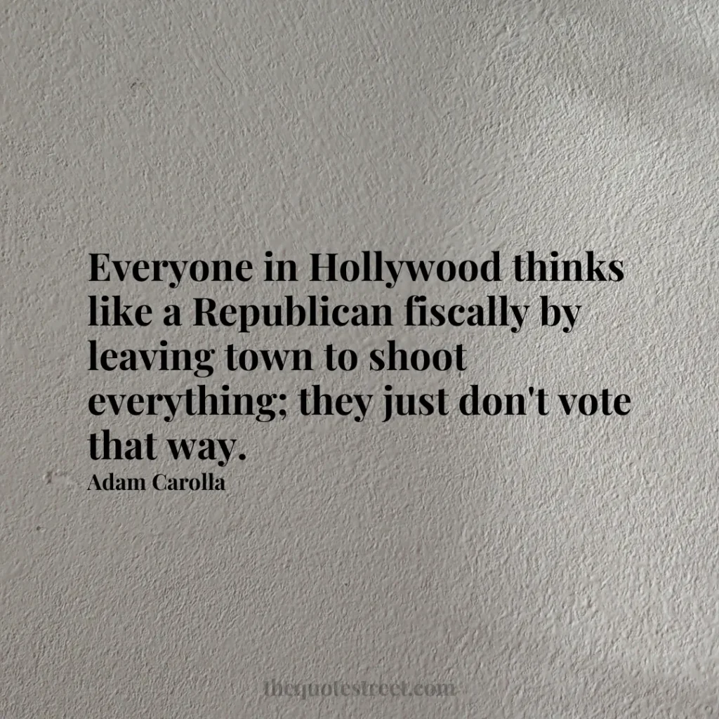 Everyone in Hollywood thinks like a Republican fiscally by leaving town to shoot everything; they just don't vote that way. - Adam Carolla