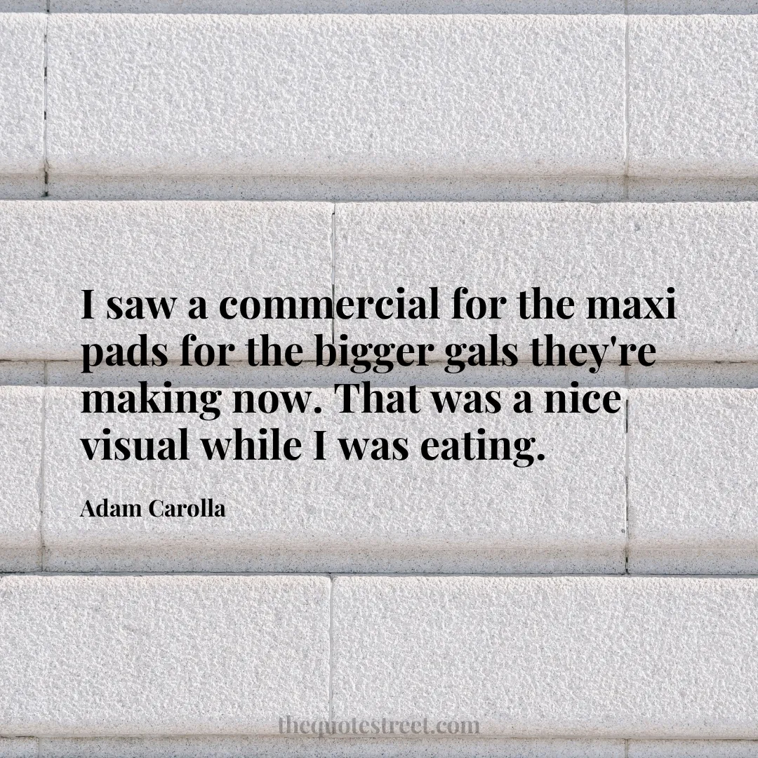 I saw a commercial for the maxi pads for the bigger gals they're making now. That was a nice visual while I was eating. - Adam Carolla